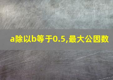 a除以b等于0.5,最大公因数