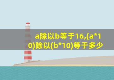 a除以b等于16,(a*10)除以(b*10)等于多少