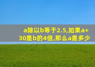 a除以b等于2.5,如果a+30是b的4倍,那么a是多少