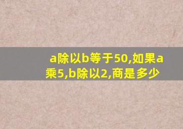 a除以b等于50,如果a乘5,b除以2,商是多少