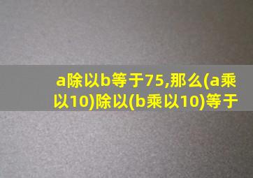 a除以b等于75,那么(a乘以10)除以(b乘以10)等于