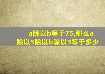 a除以b等于75,那么a除以5除以b除以3等于多少