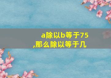 a除以b等于75,那么除以等于几