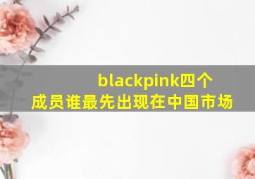 blackpink四个成员谁最先出现在中国市场