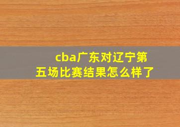 cba广东对辽宁第五场比赛结果怎么样了