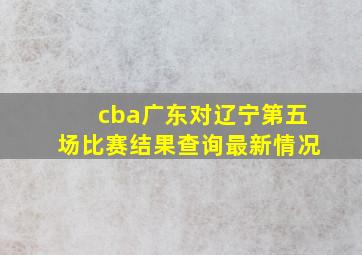 cba广东对辽宁第五场比赛结果查询最新情况