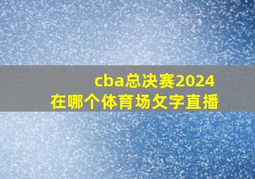 cba总决赛2024在哪个体育场攵字直播