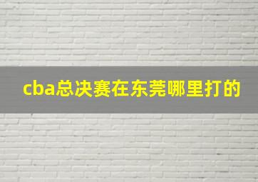 cba总决赛在东莞哪里打的