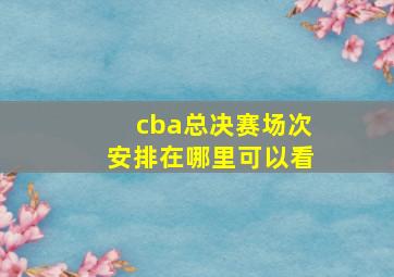 cba总决赛场次安排在哪里可以看