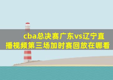 cba总决赛广东vs辽宁直播视频第三场加时赛回放在哪看