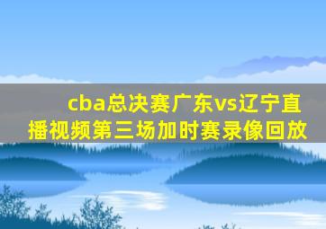 cba总决赛广东vs辽宁直播视频第三场加时赛录像回放