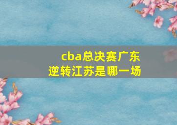 cba总决赛广东逆转江苏是哪一场