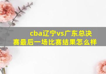 cba辽宁vs广东总决赛最后一场比赛结果怎么样