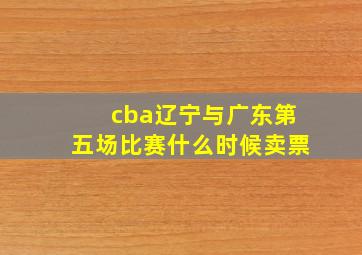 cba辽宁与广东第五场比赛什么时候卖票