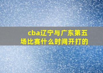 cba辽宁与广东第五场比赛什么时间开打的