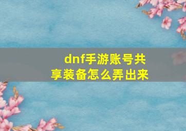 dnf手游账号共享装备怎么弄出来