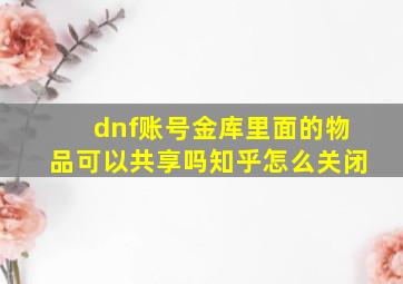 dnf账号金库里面的物品可以共享吗知乎怎么关闭