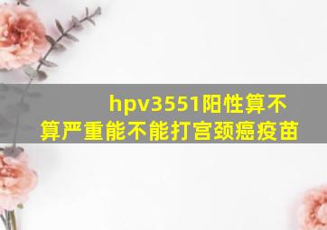 hpv3551阳性算不算严重能不能打宫颈癌疫苗