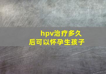 hpv治疗多久后可以怀孕生孩子