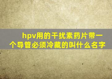 hpv用的干扰素药片带一个导管必须冷藏的叫什么名字