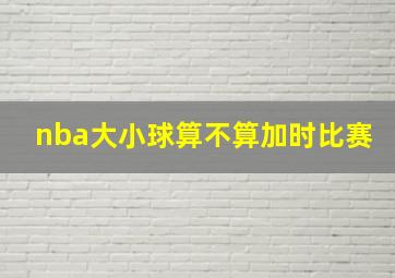 nba大小球算不算加时比赛