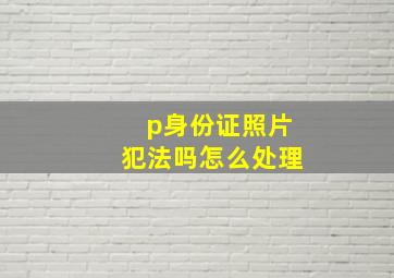 p身份证照片犯法吗怎么处理