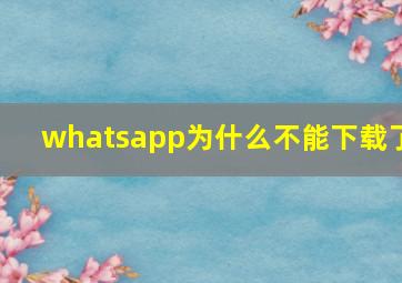 whatsapp为什么不能下载了