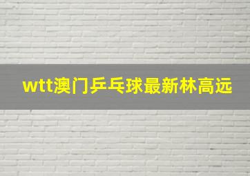 wtt澳门乒乓球最新林高远