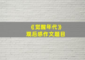 《觉醒年代》观后感作文题目