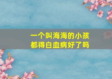 一个叫海海的小孩都得白血病好了吗