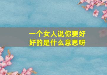 一个女人说你要好好的是什么意思呀