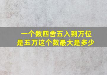 一个数四舍五入到万位是五万这个数最大是多少