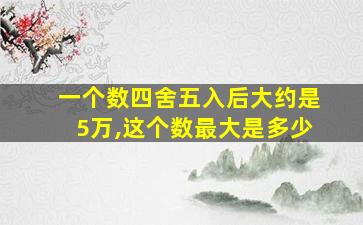 一个数四舍五入后大约是5万,这个数最大是多少