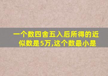 一个数四舍五入后所得的近似数是5万,这个数最小是