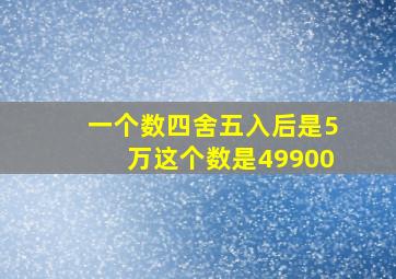 一个数四舍五入后是5万这个数是49900