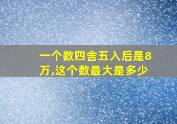 一个数四舍五入后是8万,这个数最大是多少