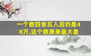 一个数四舍五入后约是48万,这个数原来最大是