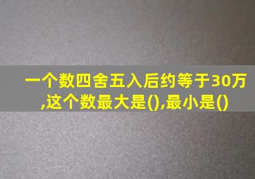 一个数四舍五入后约等于30万,这个数最大是(),最小是()