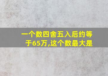 一个数四舍五入后约等于65万,这个数最大是