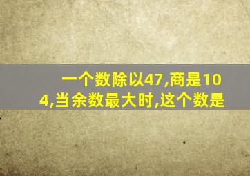 一个数除以47,商是104,当余数最大时,这个数是