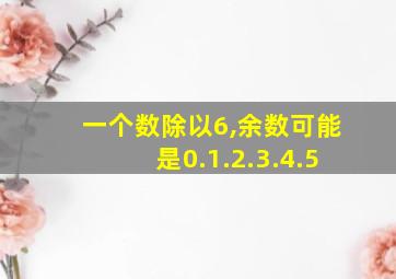 一个数除以6,余数可能是0.1.2.3.4.5