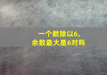 一个数除以6,余数最大是6对吗