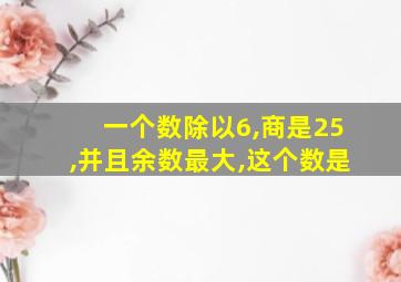 一个数除以6,商是25,并且余数最大,这个数是