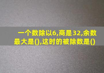 一个数除以6,商是32,余数最大是(),这时的被除数是()