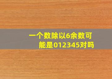 一个数除以6余数可能是012345对吗