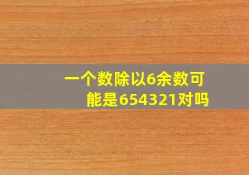 一个数除以6余数可能是654321对吗