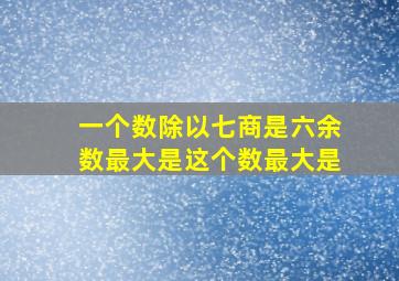 一个数除以七商是六余数最大是这个数最大是