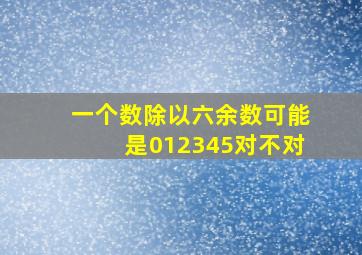 一个数除以六余数可能是012345对不对