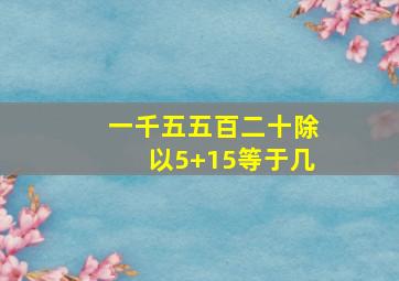 一千五五百二十除以5+15等于几