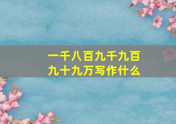 一千八百九千九百九十九万写作什么